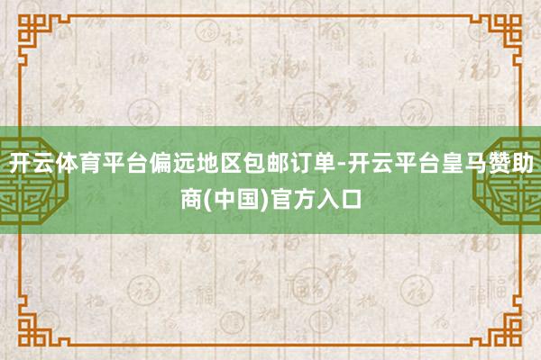开云体育平台偏远地区包邮订单-开云平台皇马赞助商(中国)官方入口