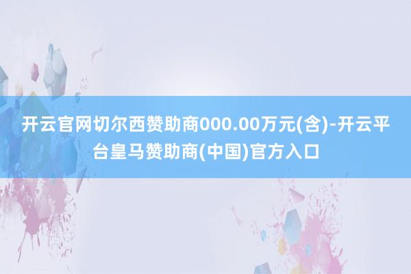开云官网切尔西赞助商000.00万元(含)-开云平台皇马赞助商(中国)官方入口