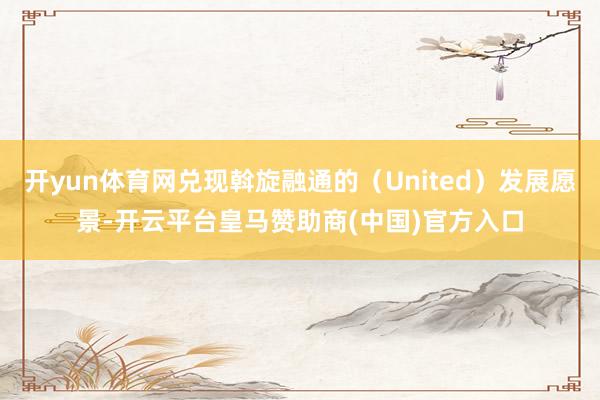 开yun体育网兑现斡旋融通的(United)发展愿景-开云平台皇马赞助商(中国)官方入口
