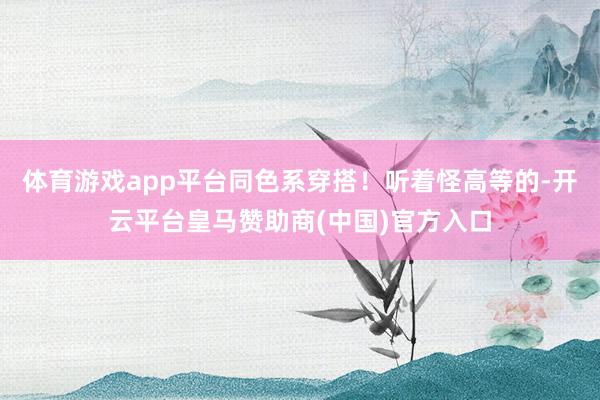 体育游戏app平台同色系穿搭！听着怪高等的-开云平台皇马赞助商(中国)官方入口