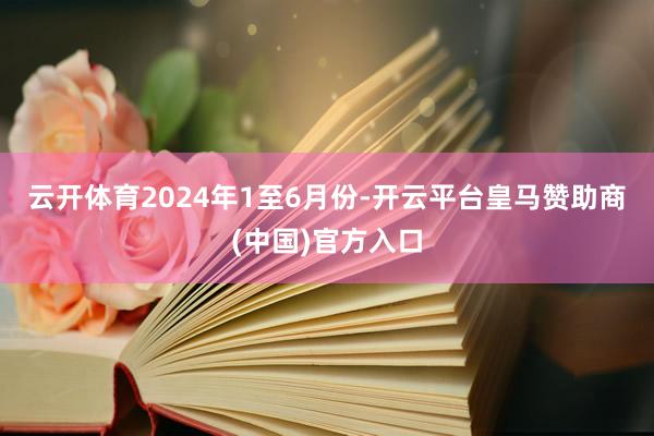 云开体育　　2024年1至6月份-开云平台皇马赞助商(中国)官方入口