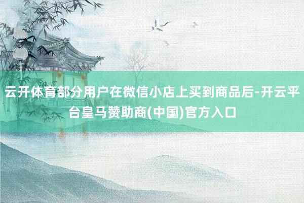 云开体育部分用户在微信小店上买到商品后-开云平台皇马赞助商(中国)官方入口