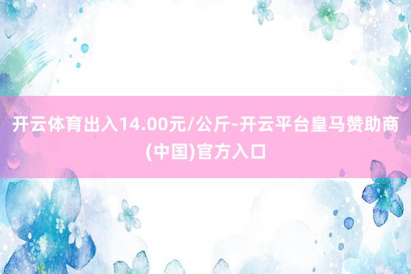开云体育出入14.00元/公斤-开云平台皇马赞助商(中国)官方入口