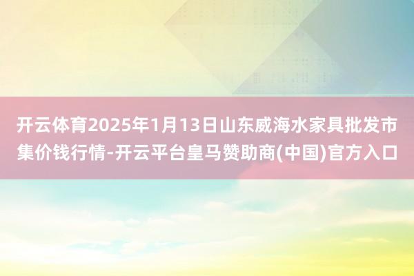 开云体育2025年1月13日山东威海水家具批发市集价钱行情-开云平台皇马赞助商(中国)官方入口