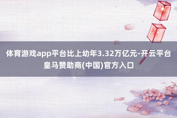 体育游戏app平台比上幼年3.32万亿元-开云平台皇马赞助商(中国)官方入口