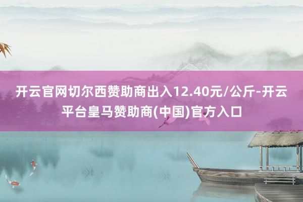 开云官网切尔西赞助商出入12.40元/公斤-开云平台皇马赞助商(中国)官方入口