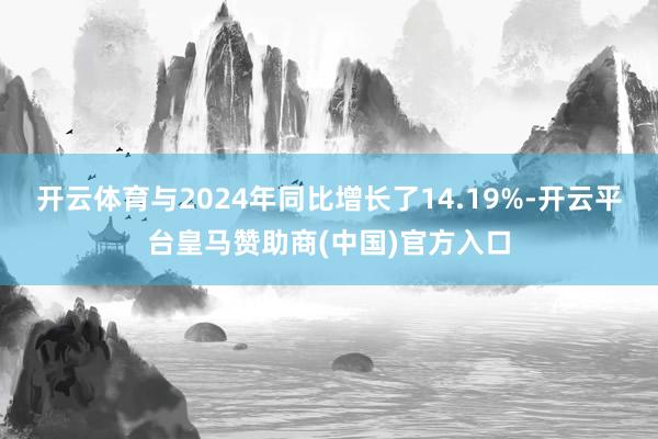 开云体育与2024年同比增长了14.19%-开云平台皇马赞助商(中国)官方入口