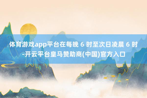 体育游戏app平台在每晚 6 时至次日凌晨 6 时-开云平台皇马赞助商(中国)官方入口