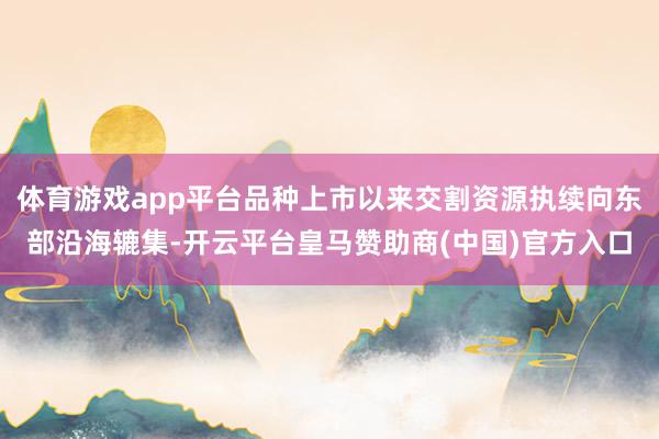 体育游戏app平台品种上市以来交割资源执续向东部沿海辘集-开云平台皇马赞助商(中国)官方入口