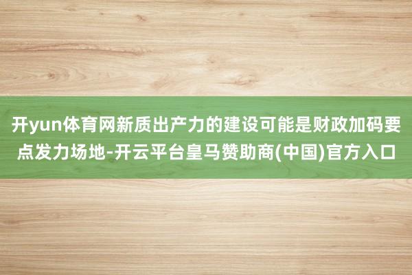 开yun体育网新质出产力的建设可能是财政加码要点发力场地-开云平台皇马赞助商(中国)官方入口