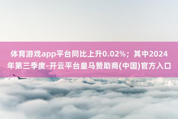 体育游戏app平台同比上升0.02%；其中2024年第三季度-开云平台皇马赞助商(中国)官方入口