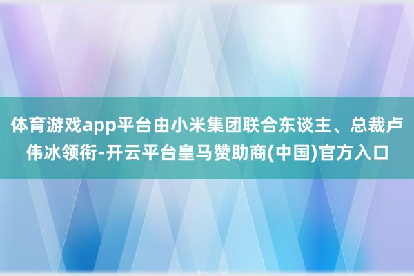 体育游戏app平台由小米集团联合东谈主、总裁卢伟冰领衔-开云平台皇马赞助商(中国)官方入口