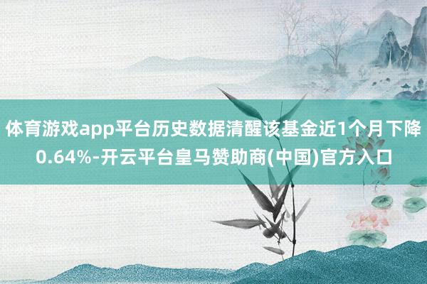 体育游戏app平台历史数据清醒该基金近1个月下降0.64%-开云平台皇马赞助商(中国)官方入口
