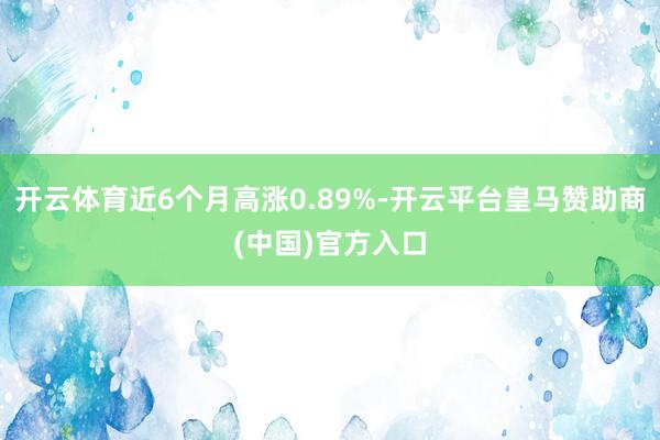 开云体育近6个月高涨0.89%-开云平台皇马赞助商(中国)官方入口