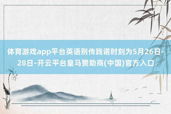 体育游戏app平台英语别传践诺时刻为5月26日-28日-开云平台皇马赞助商(中国)官方入口