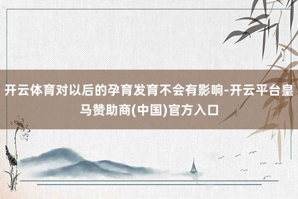 开云体育对以后的孕育发育不会有影响-开云平台皇马赞助商(中国)官方入口