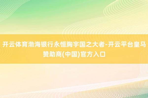 开云体育渤海银行永恒胸宇国之大者-开云平台皇马赞助商(中国)官方入口