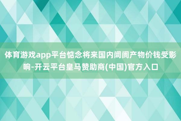 体育游戏app平台惦念将来国内阛阓产物价钱受影响-开云平台皇马赞助商(中国)官方入口