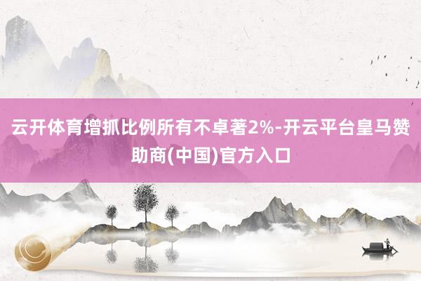 云开体育增抓比例所有不卓著2%-开云平台皇马赞助商(中国)官方入口