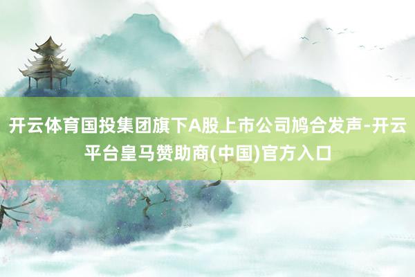 开云体育国投集团旗下A股上市公司鸠合发声-开云平台皇马赞助商(中国)官方入口