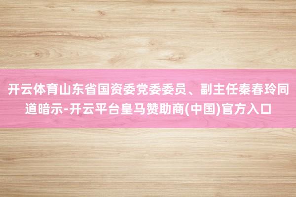 开云体育山东省国资委党委委员、副主任秦春玲同道暗示-开云平台皇马赞助商(中国)官方入口