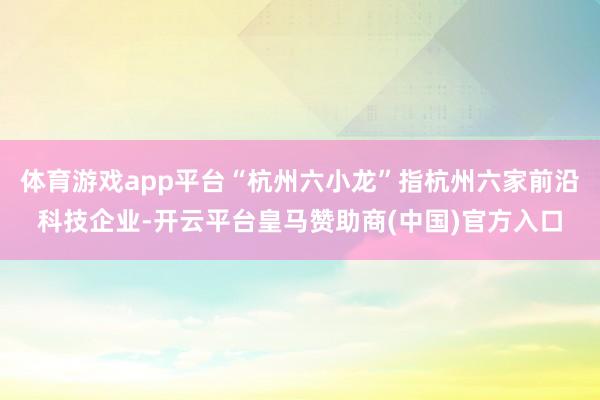 体育游戏app平台“杭州六小龙”指杭州六家前沿科技企业-开云平台皇马赞助商(中国)官方入口
