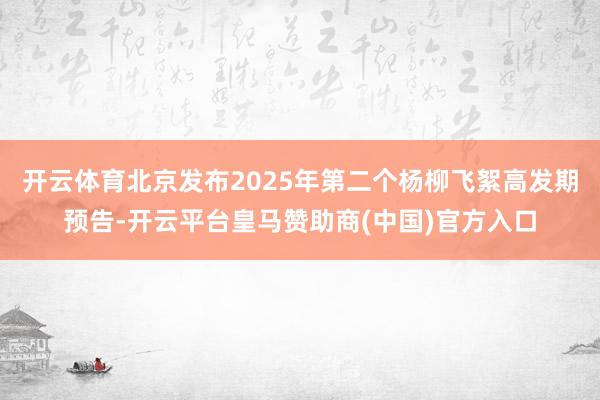 开云体育北京发布2025年第二个杨柳飞絮高发期预告-开云平台皇马赞助商(中国)官方入口