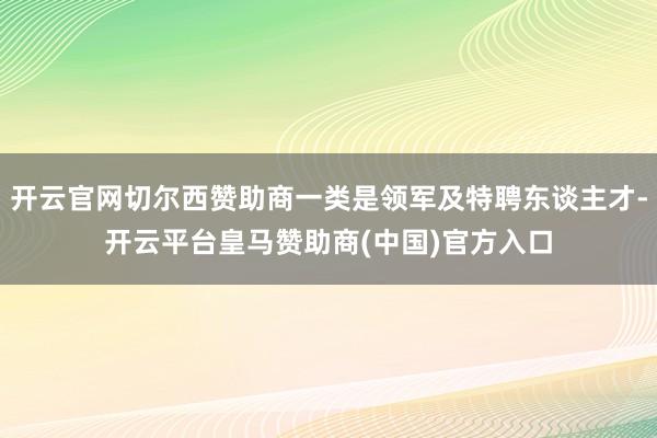 开云官网切尔西赞助商一类是领军及特聘东谈主才-开云平台皇马赞助商(中国)官方入口