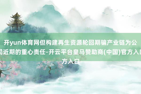开yun体育网但构建再生资源轮回期骗产业链为公司近期的重心责任-开云平台皇马赞助商(中国)官方入口