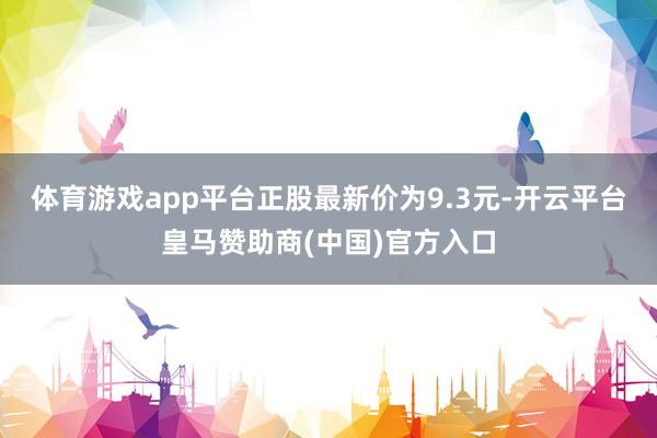 体育游戏app平台正股最新价为9.3元-开云平台皇马赞助商(中国)官方入口