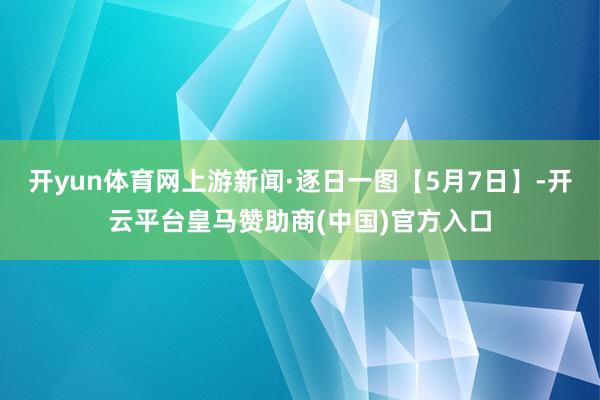 开yun体育网上游新闻·逐日一图【5月7日】-开云平台皇马赞助商(中国)官方入口
