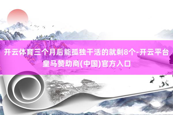 开云体育三个月后能孤独干活的就剩8个-开云平台皇马赞助商(中国)官方入口