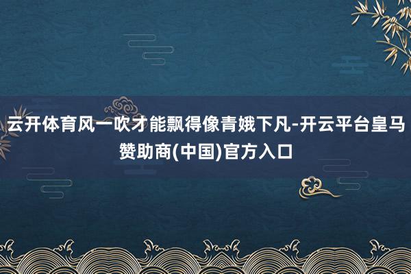 云开体育风一吹才能飘得像青娥下凡-开云平台皇马赞助商(中国)官方入口