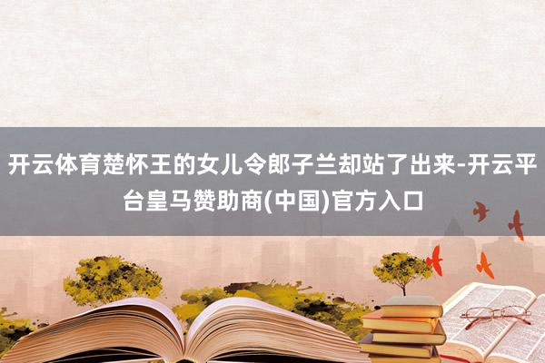 开云体育楚怀王的女儿令郎子兰却站了出来-开云平台皇马赞助商(中国)官方入口