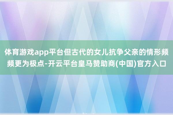 体育游戏app平台但古代的女儿抗争父亲的情形频频更为极点-开云平台皇马赞助商(中国)官方入口