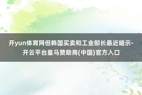 开yun体育网　　但韩国买卖和工业部长最近暗示-开云平台皇马赞助商(中国)官方入口
