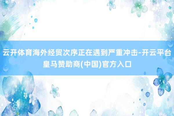 云开体育海外经贸次序正在遇到严重冲击-开云平台皇马赞助商(中国)官方入口