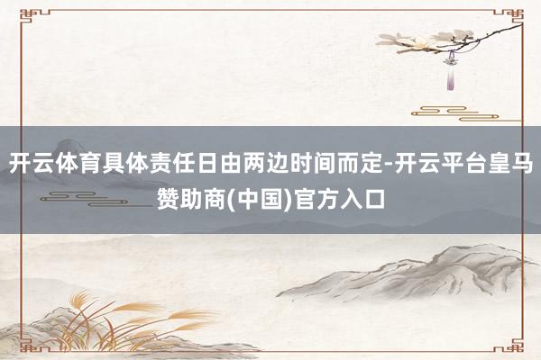 开云体育具体责任日由两边时间而定-开云平台皇马赞助商(中国)官方入口