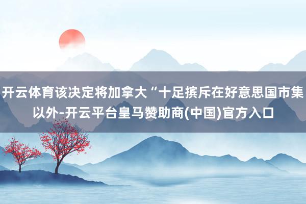 开云体育该决定将加拿大“十足摈斥在好意思国市集以外-开云平台皇马赞助商(中国)官方入口