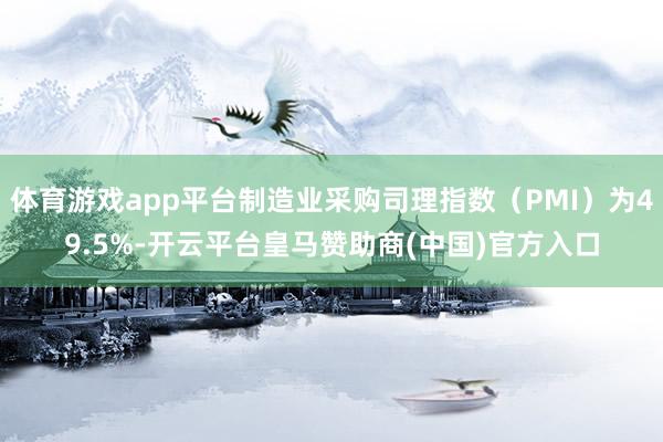 体育游戏app平台制造业采购司理指数（PMI）为49.5%-开云平台皇马赞助商(中国)官方入口
