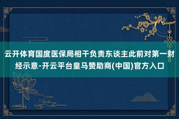云开体育国度医保局相干负责东谈主此前对第一财经示意-开云平台皇马赞助商(中国)官方入口