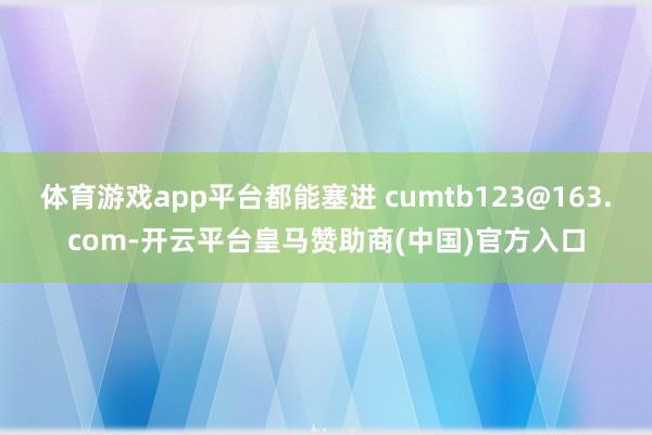 体育游戏app平台都能塞进 cumtb123@163.com-开云平台皇马赞助商(中国)官方入口