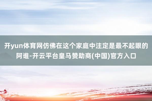 开yun体育网仿佛在这个家庭中注定是最不起眼的阿谁-开云平台皇马赞助商(中国)官方入口