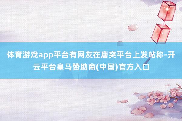 体育游戏app平台有网友在唐突平台上发帖称-开云平台皇马赞助商(中国)官方入口