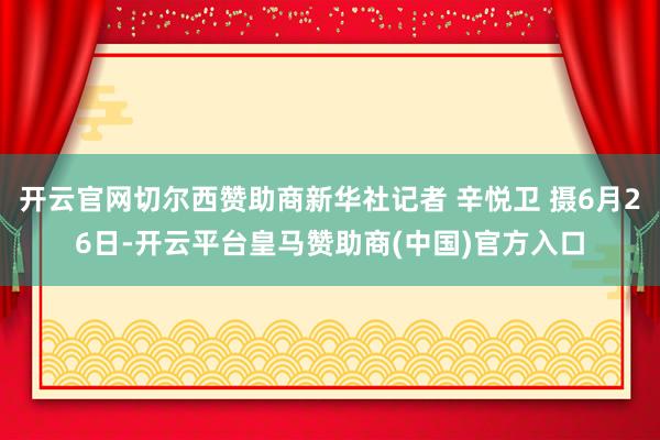 开云官网切尔西赞助商新华社记者 辛悦卫 摄6月26日-开云平台皇马赞助商(中国)官方入口