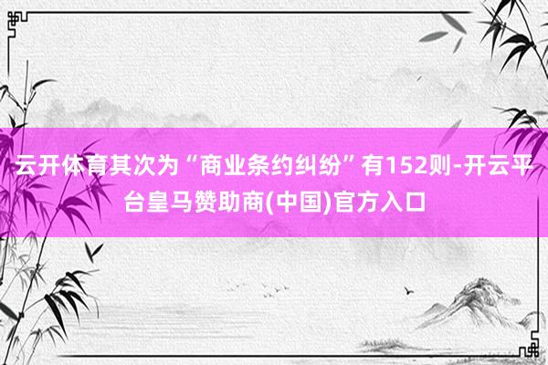 云开体育其次为“商业条约纠纷”有152则-开云平台皇马赞助商(中国)官方入口
