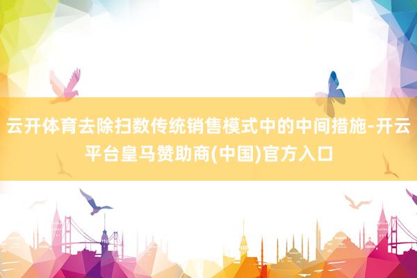 云开体育去除扫数传统销售模式中的中间措施-开云平台皇马赞助商(中国)官方入口