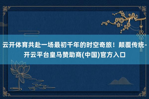 云开体育共赴一场最初千年的时空奇旅！颠覆传统-开云平台皇马赞助商(中国)官方入口