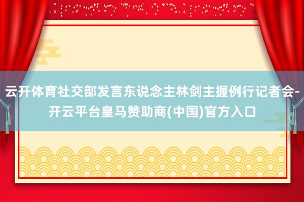 云开体育社交部发言东说念主林剑主握例行记者会-开云平台皇马赞助商(中国)官方入口