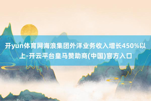 开yun体育网海浪集团外洋业务收入增长450%以上-开云平台皇马赞助商(中国)官方入口
